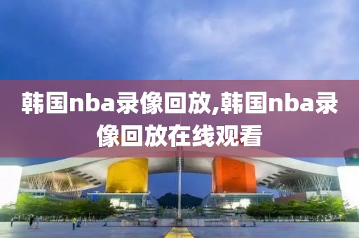 韩国nba录像回放,韩国nba录像回放在线观看