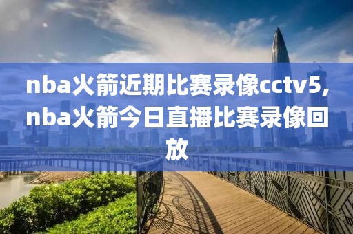 nba火箭近期比赛录像cctv5,nba火箭今日直播比赛录像回放