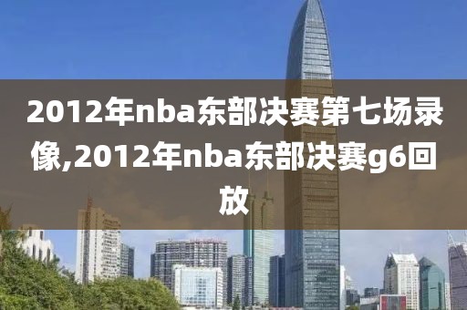 2012年nba东部决赛第七场录像,2012年nba东部决赛g6回放