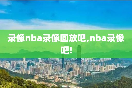 录像nba录像回放吧,nba录像吧!