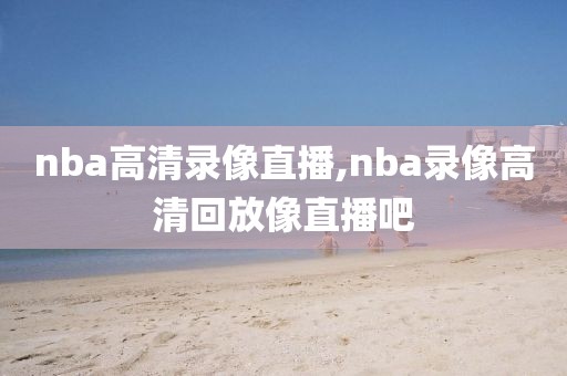 nba高清录像直播,nba录像高清回放像直播吧