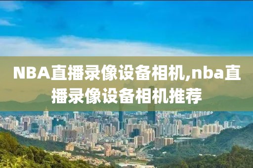 NBA直播录像设备相机,nba直播录像设备相机推荐