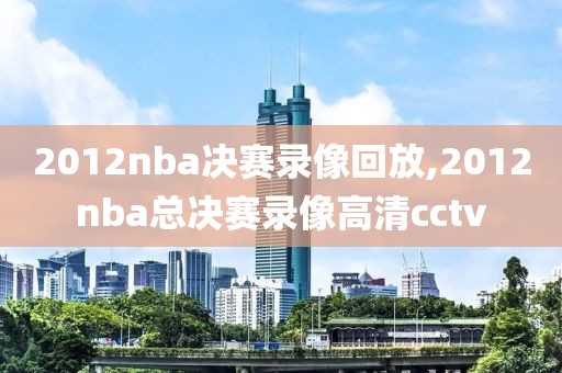 2012nba决赛录像回放,2012nba总决赛录像高清cctv