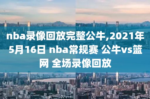 nba录像回放完整公牛,2021年5月16日 nba常规赛 公牛vs篮网 全场录像回放
