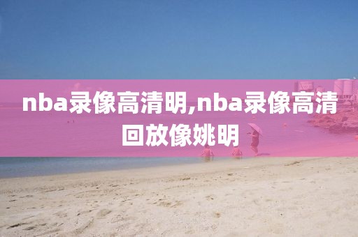 nba录像高清明,nba录像高清回放像姚明
