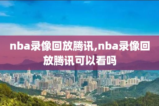 nba录像回放腾讯,nba录像回放腾讯可以看吗