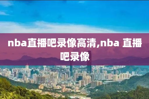 nba直播吧录像高清,nba 直播吧录像