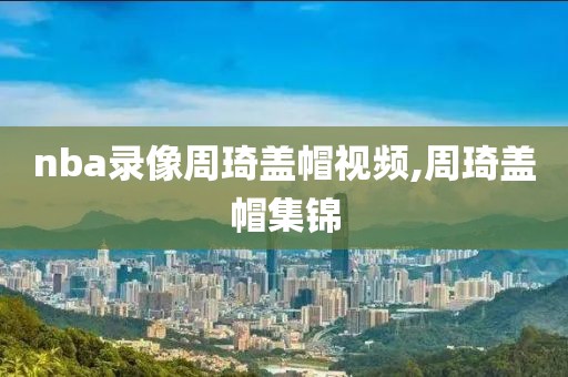 nba录像周琦盖帽视频,周琦盖帽集锦