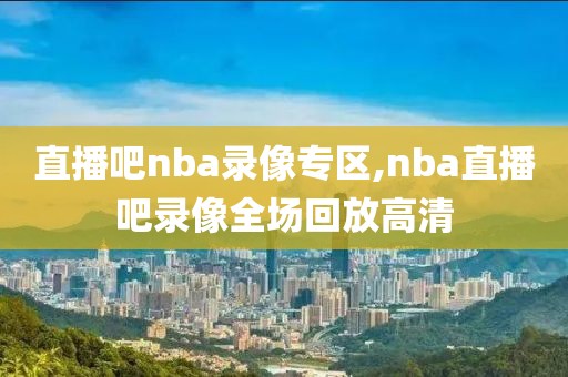 直播吧nba录像专区,nba直播吧录像全场回放高清