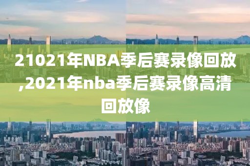 21021年NBA季后赛录像回放,2021年nba季后赛录像高清回放像