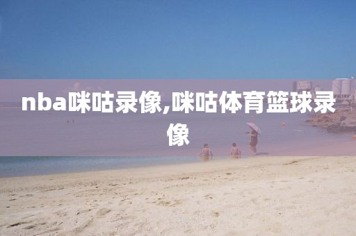 nba咪咕录像,咪咕体育篮球录像