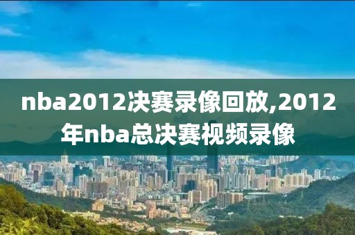 nba2012决赛录像回放,2012年nba总决赛视频录像