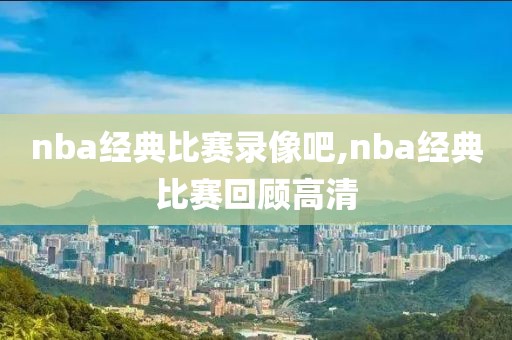 nba经典比赛录像吧,nba经典比赛回顾高清