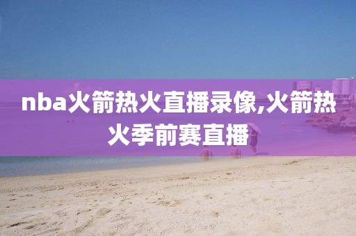 nba火箭热火直播录像,火箭热火季前赛直播