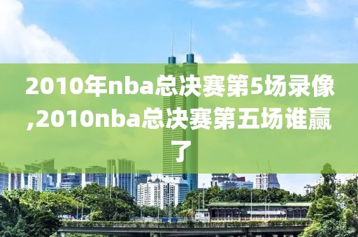 2010年nba总决赛第5场录像,2010nba总决赛第五场谁赢了