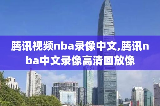 腾讯视频nba录像中文,腾讯nba中文录像高清回放像