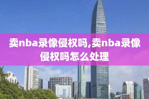 卖nba录像侵权吗,卖nba录像侵权吗怎么处理