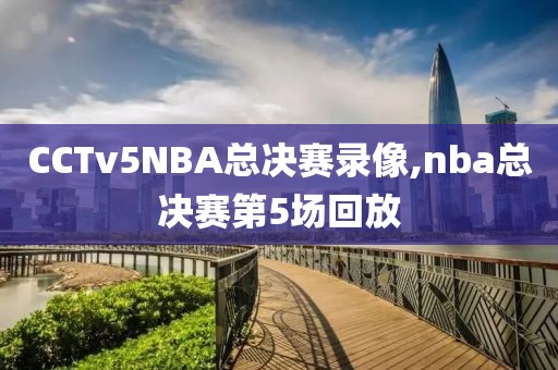 CCTv5NBA总决赛录像,nba总决赛第5场回放