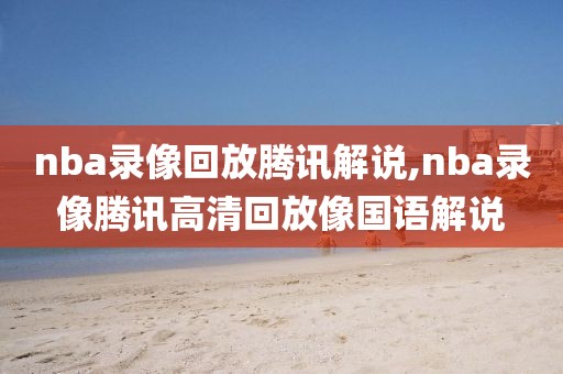 nba录像回放腾讯解说,nba录像腾讯高清回放像国语解说