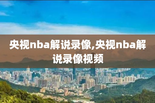 央视nba解说录像,央视nba解说录像视频
