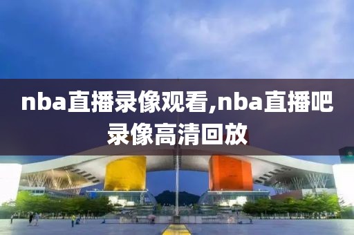 nba直播录像观看,nba直播吧录像高清回放