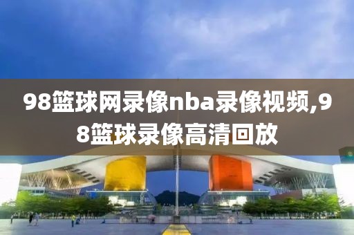 98篮球网录像nba录像视频,98篮球录像高清回放