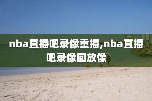 nba直播吧录像重播,nba直播吧录像回放像