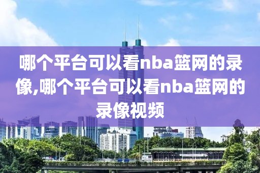 哪个平台可以看nba篮网的录像,哪个平台可以看nba篮网的录像视频