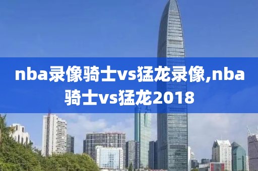 nba录像骑士vs猛龙录像,nba骑士vs猛龙2018