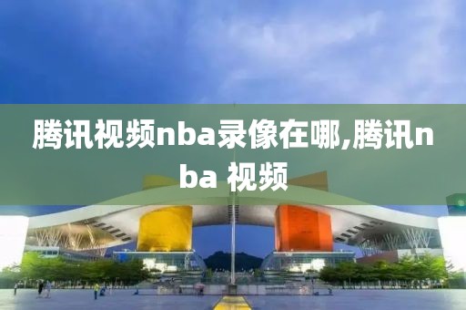 腾讯视频nba录像在哪,腾讯nba 视频