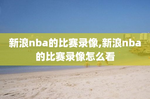 新浪nba的比赛录像,新浪nba的比赛录像怎么看