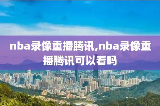 nba录像重播腾讯,nba录像重播腾讯可以看吗