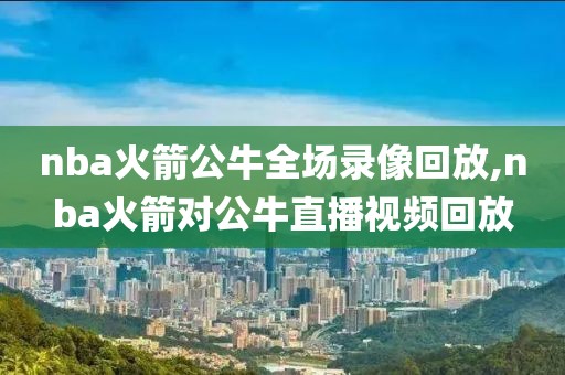 nba火箭公牛全场录像回放,nba火箭对公牛直播视频回放