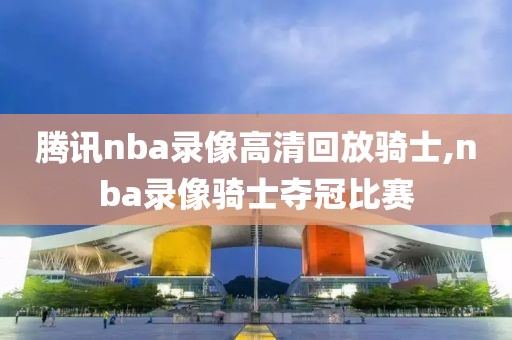 腾讯nba录像高清回放骑士,nba录像骑士夺冠比赛