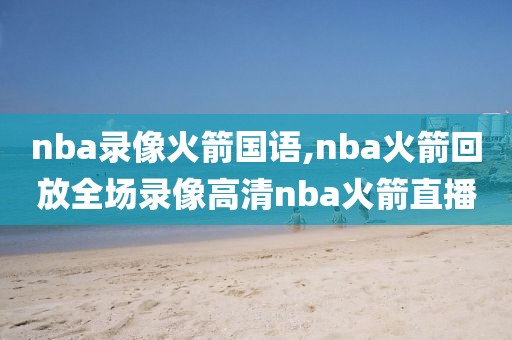 nba录像火箭国语,nba火箭回放全场录像高清nba火箭直播