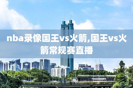 nba录像国王vs火箭,国王vs火箭常规赛直播