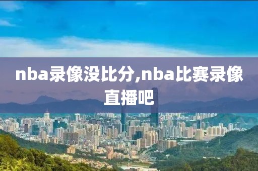 nba录像没比分,nba比赛录像直播吧