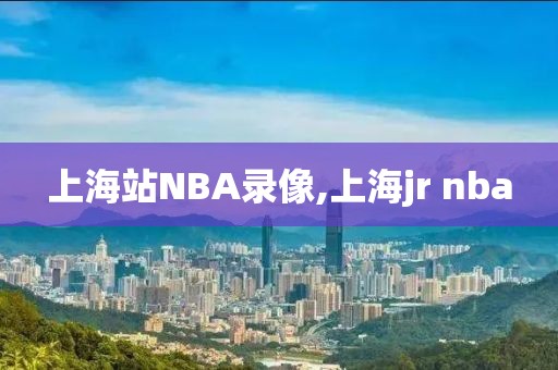 上海站NBA录像,上海jr nba