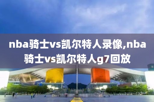 nba骑士vs凯尔特人录像,nba骑士vs凯尔特人g7回放
