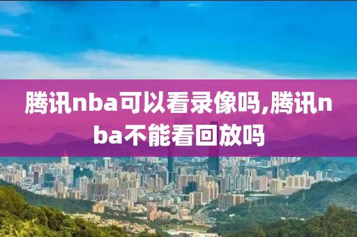 腾讯nba可以看录像吗,腾讯nba不能看回放吗