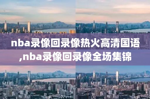 nba录像回录像热火高清国语,nba录像回录像全场集锦