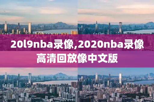 20l9nba录像,2020nba录像高清回放像中文版