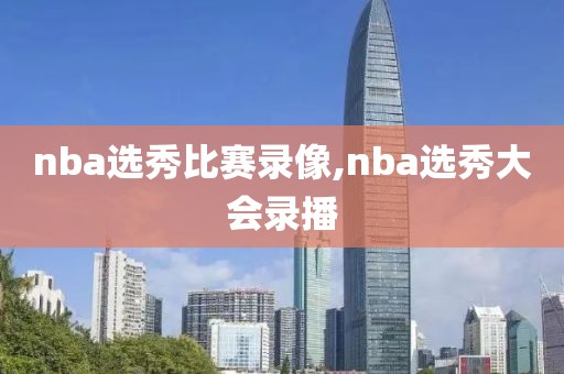 nba选秀比赛录像,nba选秀大会录播