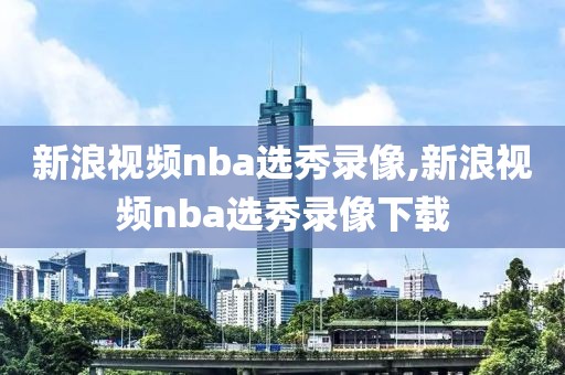 新浪视频nba选秀录像,新浪视频nba选秀录像下载