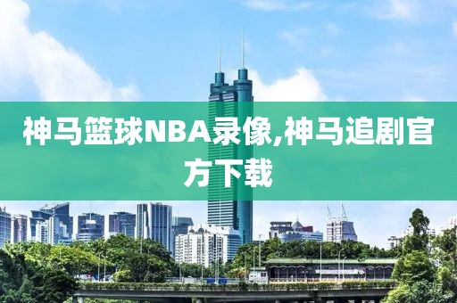 神马篮球NBA录像,神马追剧官方下载