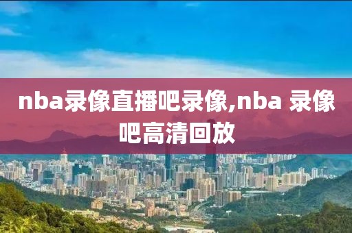 nba录像直播吧录像,nba 录像吧高清回放