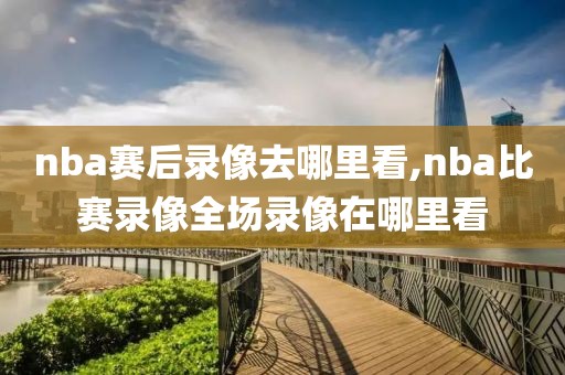 nba赛后录像去哪里看,nba比赛录像全场录像在哪里看