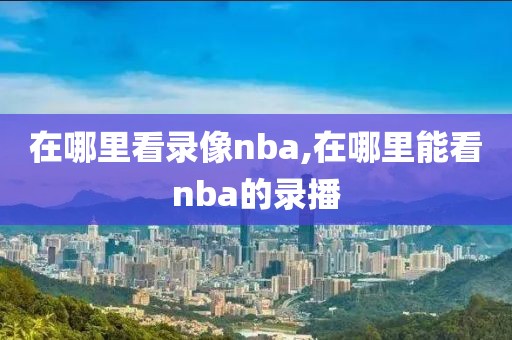 在哪里看录像nba,在哪里能看nba的录播