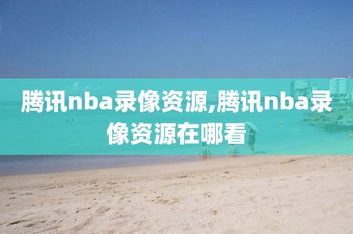 腾讯nba录像资源,腾讯nba录像资源在哪看