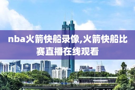 nba火箭快船录像,火箭快船比赛直播在线观看